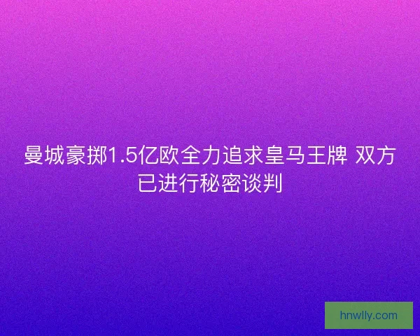 曼城豪掷1.5亿欧全力追求皇马王牌 双方已进行秘密谈判