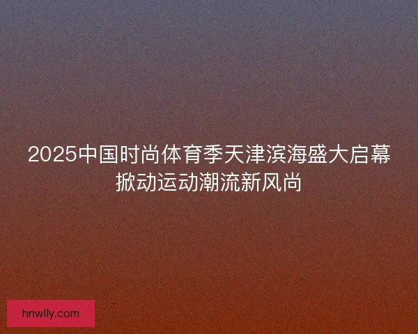 2025中国时尚体育季天津滨海盛大启幕掀动运动潮流新风尚
