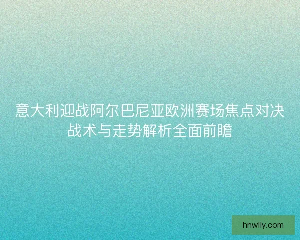 意大利迎战阿尔巴尼亚欧洲赛场焦点对决战术与走势解析全面前瞻