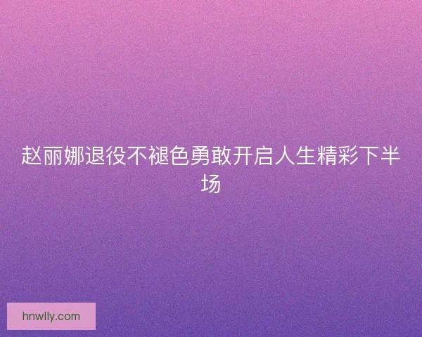赵丽娜退役不褪色勇敢开启人生精彩下半场