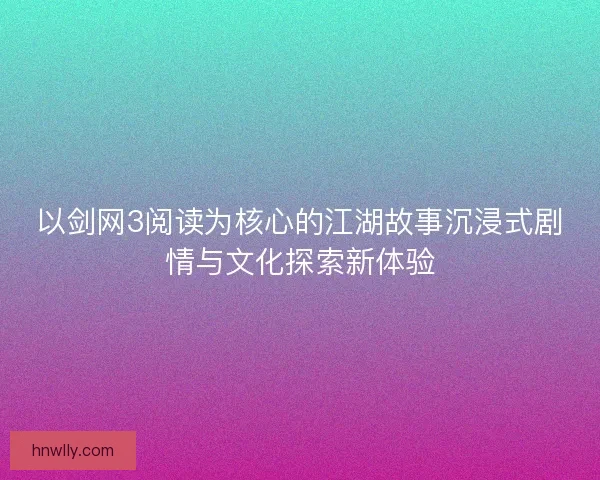以剑网3阅读为核心的江湖故事沉浸式剧情与文化探索新体验