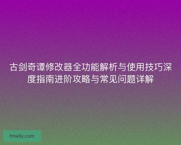 古剑奇谭修改器全功能解析与使用技巧深度指南进阶攻略与常见问题详解