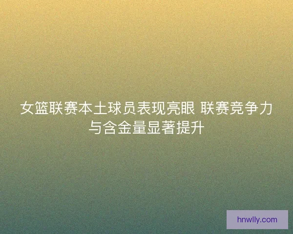 女篮联赛本土球员表现亮眼 联赛竞争力与含金量显著提升