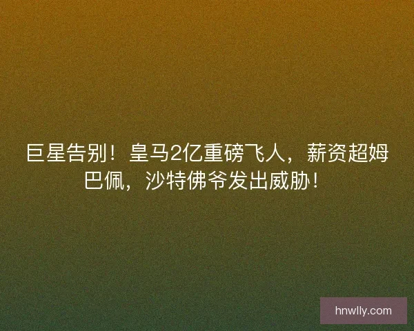 巨星告别！皇马2亿重磅飞人，薪资超姆巴佩，沙特佛爷发出威胁！