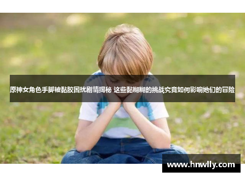 原神女角色手脚被黏胶困扰剧情揭秘 这些黏糊糊的挑战究竟如何影响她们的冒险